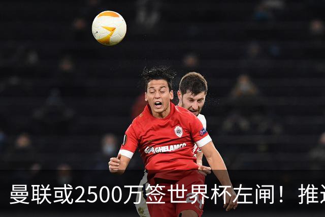 曼联或2500万签世界杯左闸！推迟引进时间，卡里克将先考察两小妖